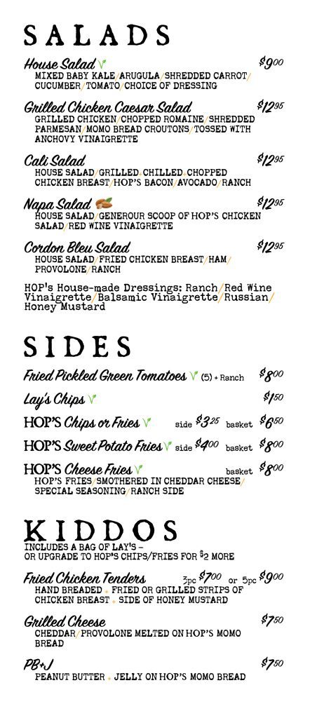 Menu page 1 of 3. Salads: House Salad $9.00 (vegetarian); Grilled Chicken Caesar Salad $12.95; Cali Salad $12.95; Napa Salad $12.95 (contains almonds); Cordon Bleu Salad $12.95. House-made dressings: ranch, red wine vinaigrette, balsamic vinaigrette, Russian, honey mustard. Sides: Fried Pickled Green Tomatoes, 5 with ranch, $8.00; Lay's Chips $1.50; Hop's Chips or Fries, side $3.25, basket $6.50; Hop's Sweet Potato Fries, side $4.00, basket $8.00; Hop's Cheese Fries, basket $8.00. Kiddos, served with a bag of Lay's or upgrade to Hop's chips or fries for $2 more: Fried Chicken Tenders, 3 pieces $7.00 or 5 pieces $9.00; Grilled Cheese $7.50; PB and J $7.50.